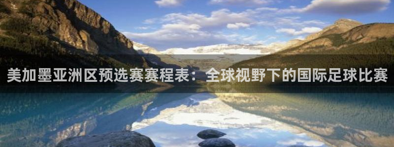 美加墨亚洲区预选赛赛程表：全球视野下的国际足球比赛